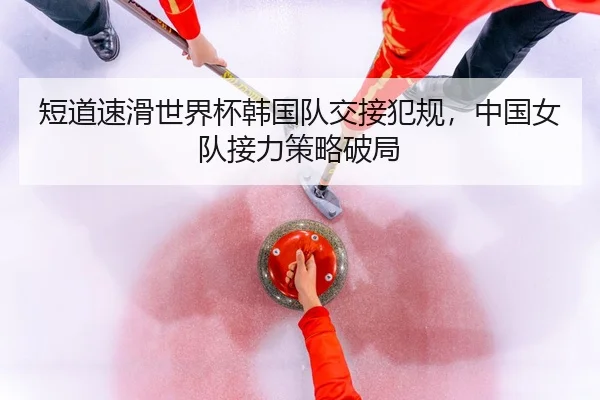 短道速滑世界杯韩国队交接犯规，中国女队接力策略破局