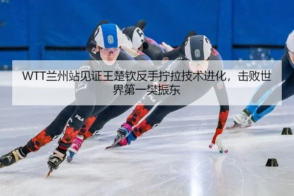 WTT兰州站见证王楚钦反手拧拉技术进化，击败世界第一樊振东