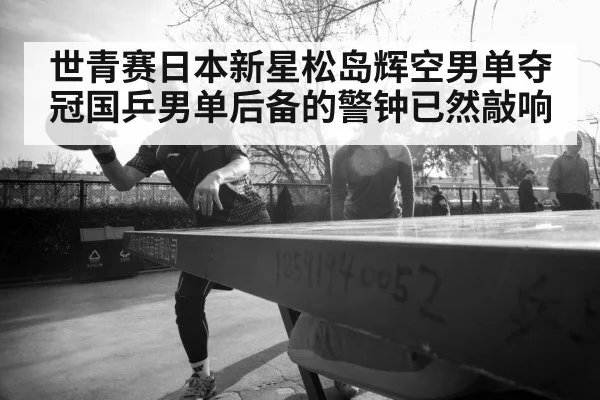 世青赛日本新星松岛辉空男单夺冠国乒男单后备的警钟已然敲响